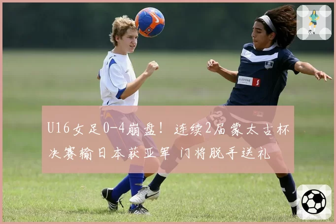 U16女足0-4崩盘！连续2届蒙太古杯决赛输日本获亚军 门将脱手送礼