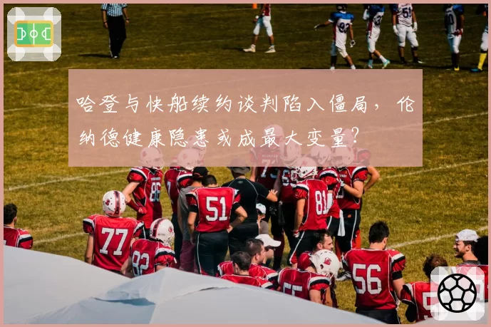 哈登与快船续约谈判陷入僵局，伦纳德健康隐患或成最大变量？