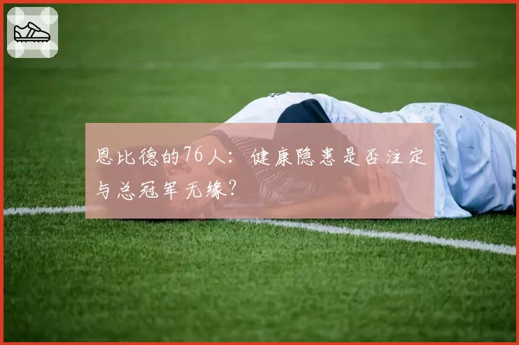 恩比德的76人：健康隐患是否注定与总冠军无缘？