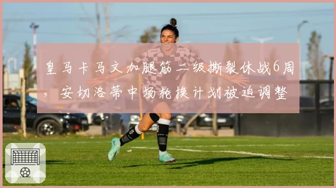 皇马卡马文加腿筋二级撕裂休战6周，安切洛蒂中场轮换计划被迫调整。
