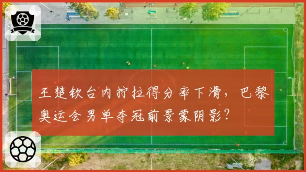 王楚钦台内拧拉得分率下滑,巴黎奥运会男单夺冠前景蒙阴影?