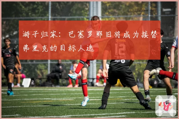 游子归家：巴塞罗那旧将成为接替弗里克的目标人选