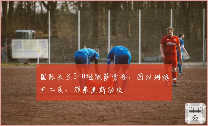 国际米兰3-0轻取萨索洛，图拉姆梅开二度，邓弗里斯助攻