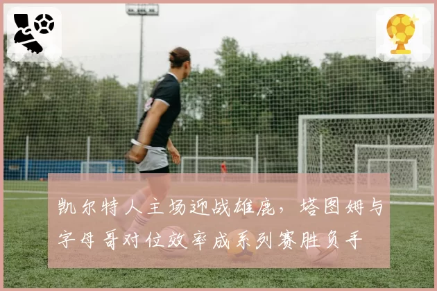 凯尔特人主场迎战雄鹿，塔图姆与字母哥对位效率成系列赛胜负手