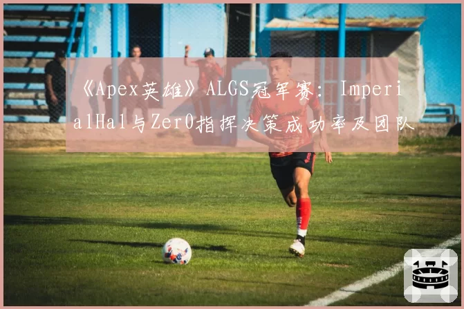 《Apex英雄》ALGS冠军赛：ImperialHal与Zer0指挥决策成功率及团队生存数据