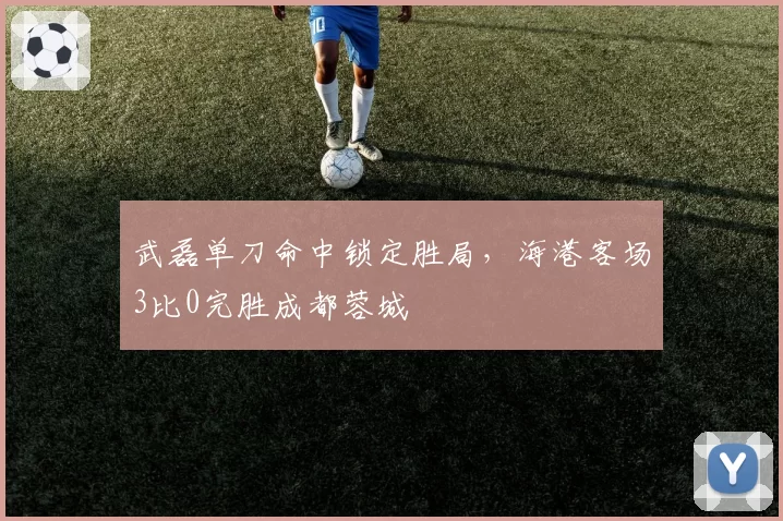 武磊单刀命中锁定胜局，海港客场3比0完胜成都蓉城