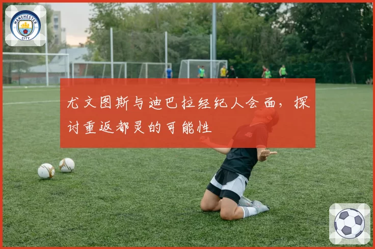 尤文图斯与迪巴拉经纪人会面，探讨重返都灵的可能性