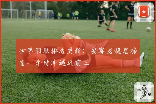 世界羽联排名更新：安赛龙稳居榜首，李诗沣逼近前三