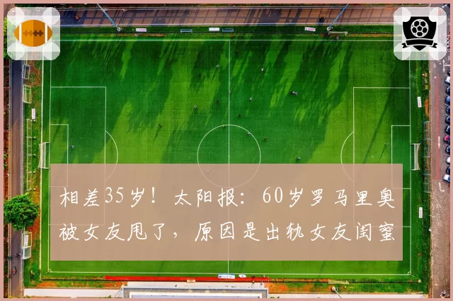 相差35岁！太阳报：60岁罗马里奥被女友甩了，原因是出轨女友闺蜜