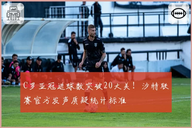 C罗亚冠进球数突破20大关！沙特联赛官方发声质疑统计标准
