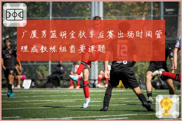 广厦男篮胡金秋季后赛出场时间管理成教练组首要课题