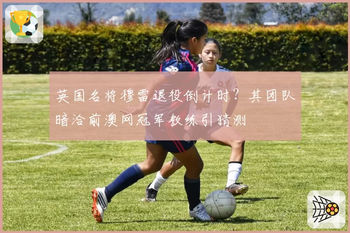 英国名将穆雷退役倒计时？其团队暗洽前澳网冠军教练引猜测