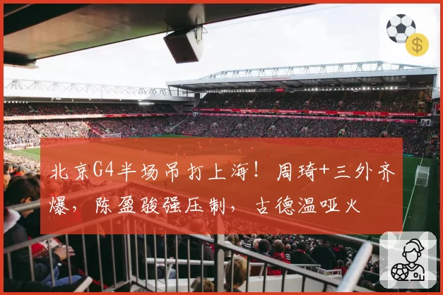 北京G4半场吊打上海！周琦+三外齐爆，陈盈骏强压制，古德温哑火