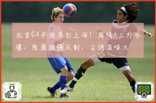 北京G4半场吊打上海！周琦+三外齐爆，陈盈骏强压制，古德温哑火