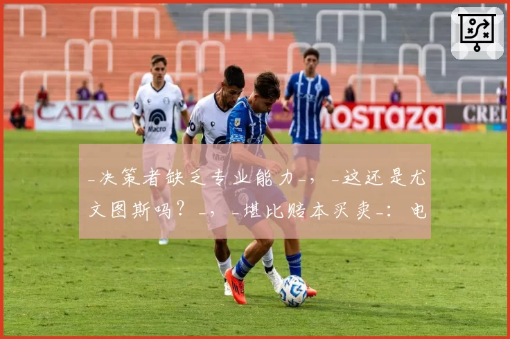 _决策者缺乏专业能力_，_这还是尤文图斯吗？_，_堪比赔本买卖_：电视直播深度分析