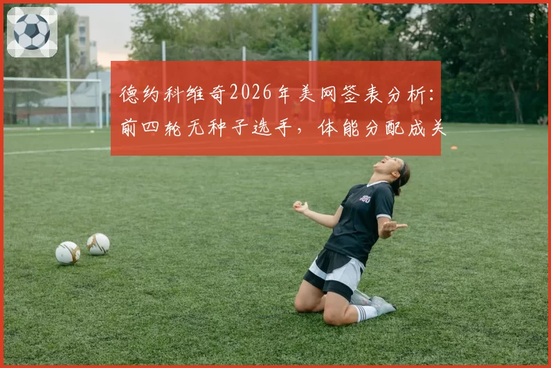 德约科维奇2026年美网签表分析:前四轮无种子选手,体能分配成关键