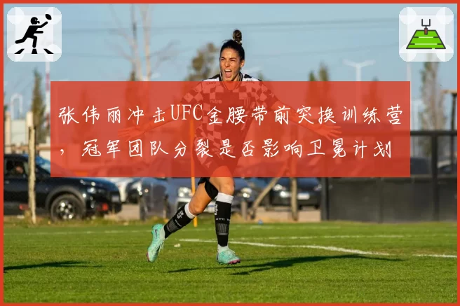 张伟丽冲击UFC金腰带前突换训练营,冠军团队分裂是否影响卫冕计划?