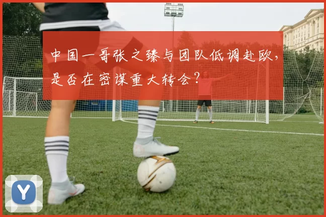 中国一哥张之臻与团队低调赴欧，是否在密谋重大转会？