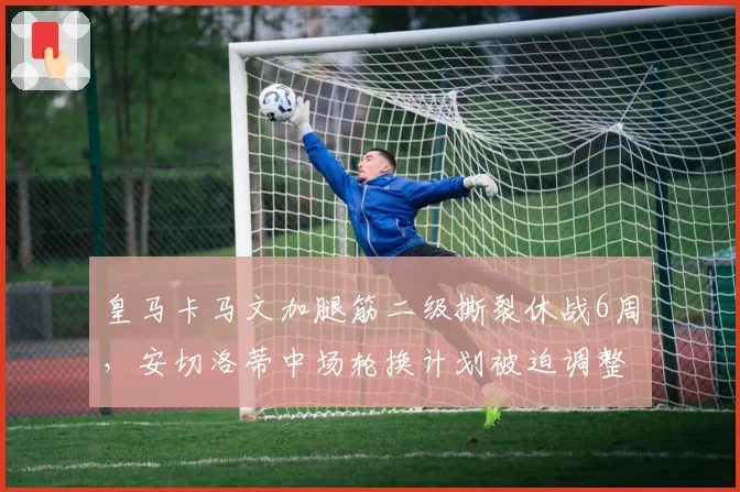 皇马卡马文加腿筋二级撕裂休战6周，安切洛蒂中场轮换计划被迫调整。