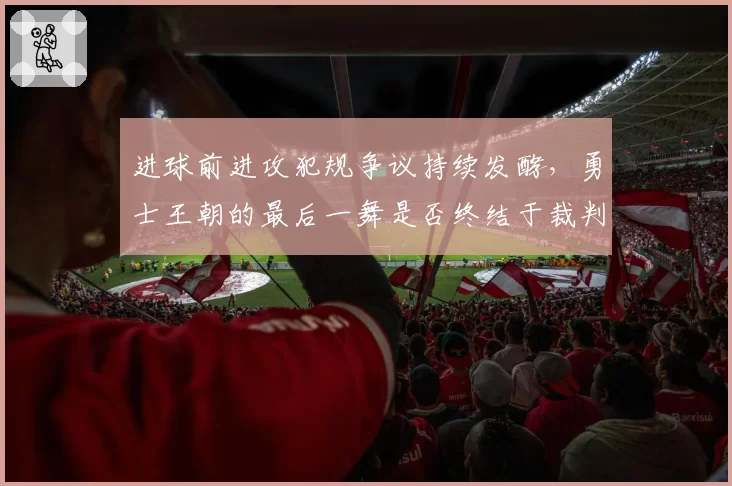 进球前进攻犯规争议持续发酵，勇士王朝的最后一舞是否终结于裁判哨响？