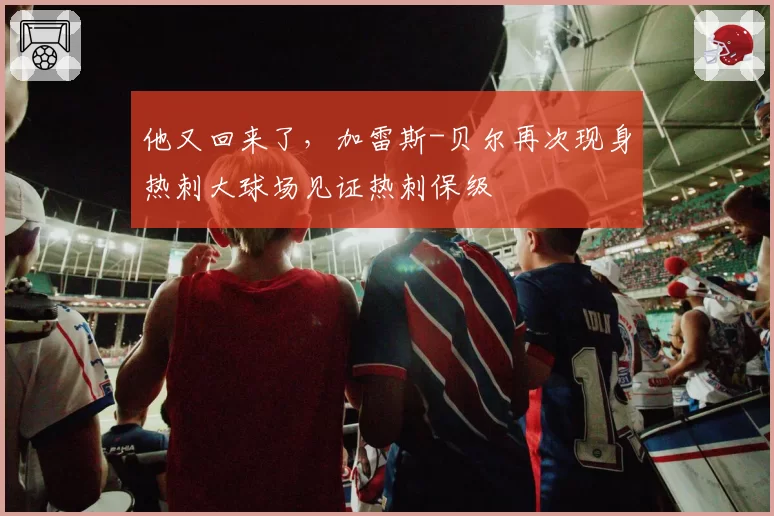 他又回来了，加雷斯-贝尔再次现身热刺大球场见证热刺保级