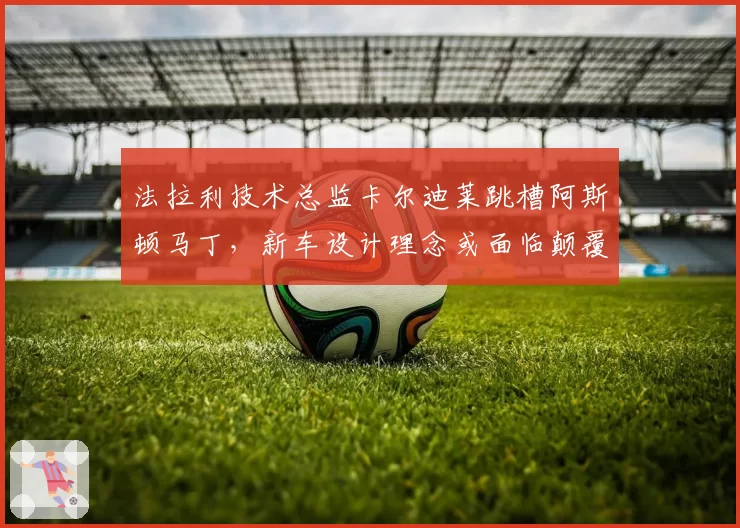 法拉利技术总监卡尔迪莱跳槽阿斯顿马丁，新车设计理念或面临颠覆