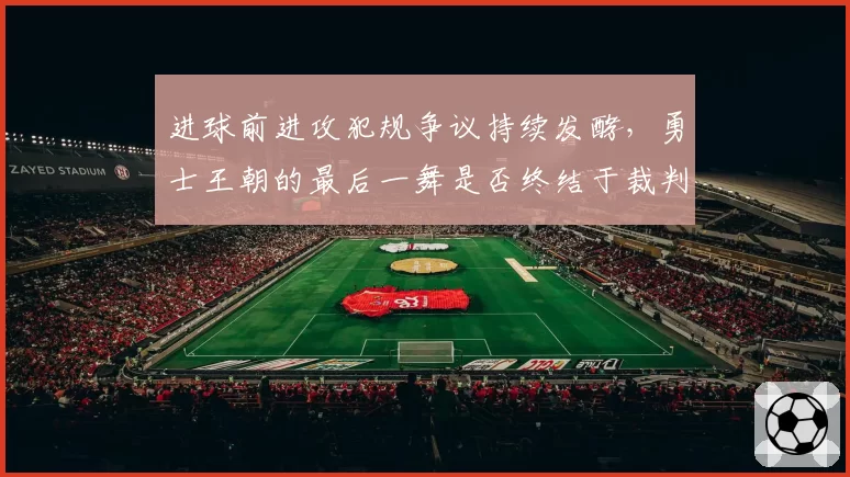 进球前进攻犯规争议持续发酵，勇士王朝的最后一舞是否终结于裁判哨响？