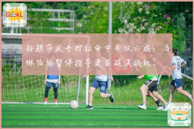 孙颖莎反手拧拉命中率仅六成，马琳临场暂停指导是否延误战机？