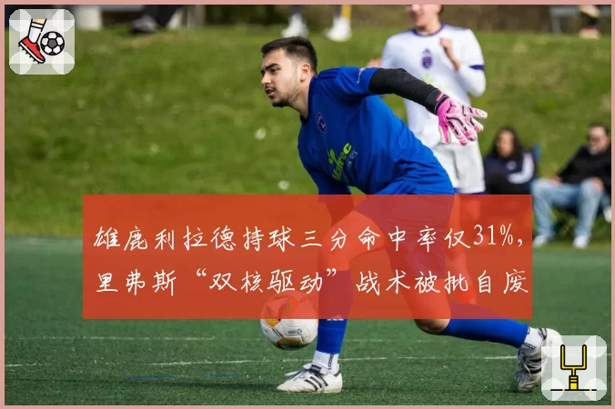 雄鹿利拉德持球三分命中率仅31%，里弗斯“双核驱动”战术被批自废武功