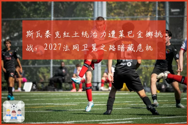 斯瓦泰克红土统治力遭莱巴金娜挑战，2027法网卫冕之路暗藏危机