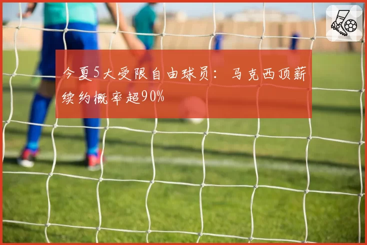 今夏5大受限自由球员:马克西顶薪续约概率超90%