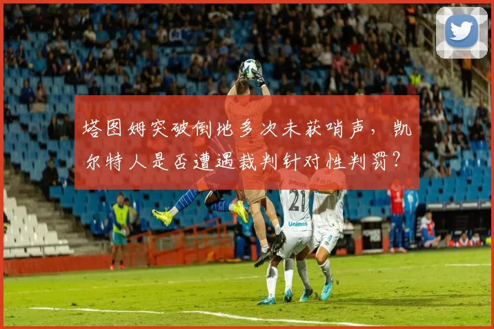 塔图姆突破倒地多次未获哨声,凯尔特人是否遭遇裁判针对性判罚?