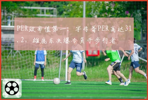 PER效率值第一：字母哥PER高达31.2，雄鹿东决爆冷负于步行者