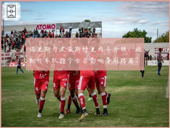 诺里斯与皮亚斯特里内斗升级，迈凯伦车队指令会否影响争冠格局？