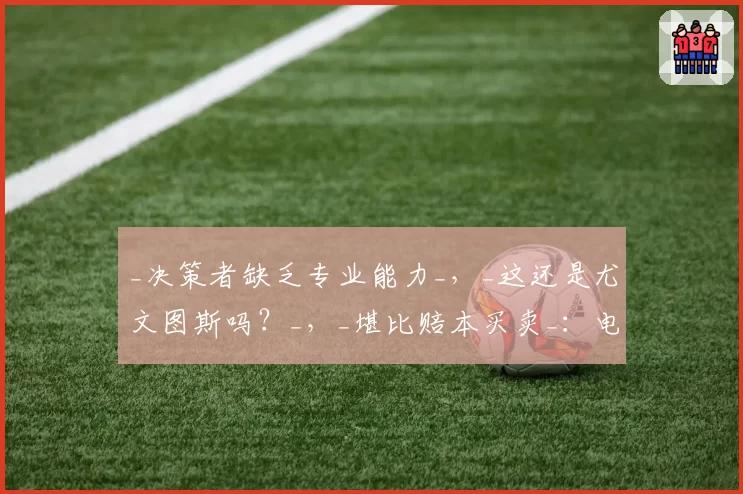 _决策者缺乏专业能力_，_这还是尤文图斯吗？_，_堪比赔本买卖_：电视直播深度分析