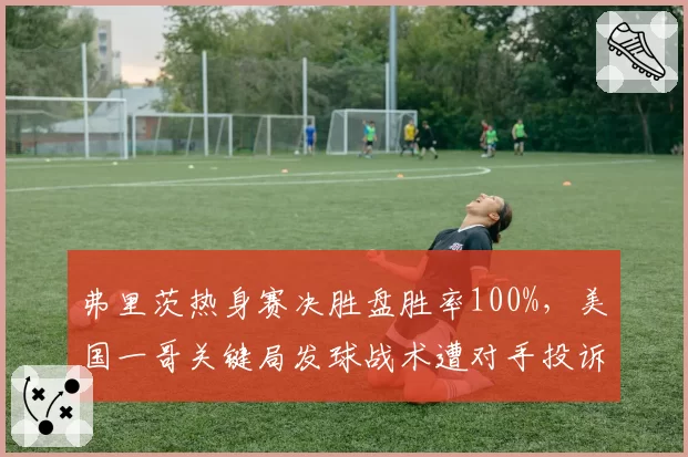 弗里茨热身赛决胜盘胜率100%,美国一哥关键局发球战术遭对手投诉