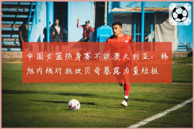 中国女篮热身赛不敌澳大利亚，韩旭内线对抗坎贝奇暴露力量短板
