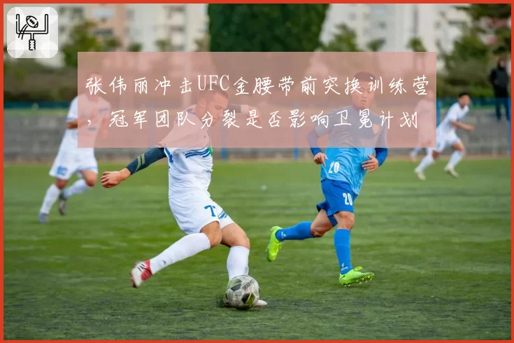 张伟丽冲击UFC金腰带前突换训练营,冠军团队分裂是否影响卫冕计划?