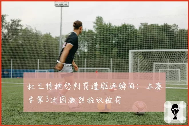 杜兰特抱怨判罚遭驱逐瞬间：本赛季第3次因激烈抗议被罚