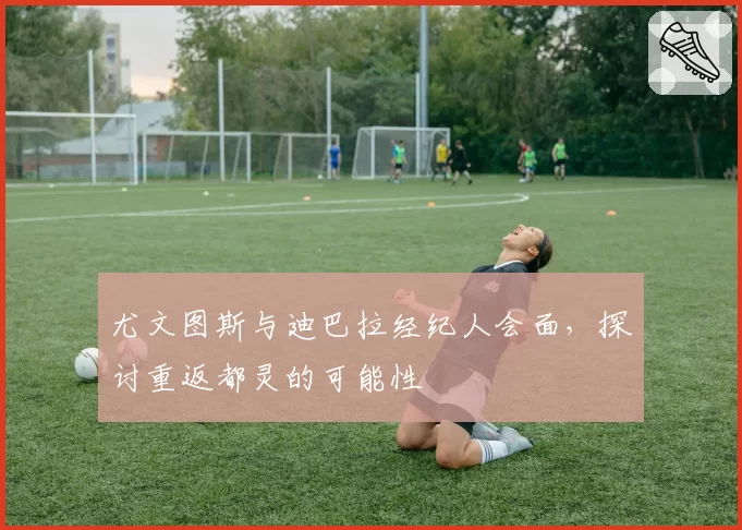尤文图斯与迪巴拉经纪人会面，探讨重返都灵的可能性
