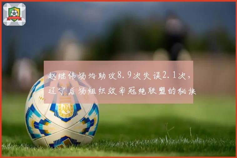 赵继伟场均助攻8.9次失误2.1次，辽宁后场组织效率冠绝联盟的秘诀？