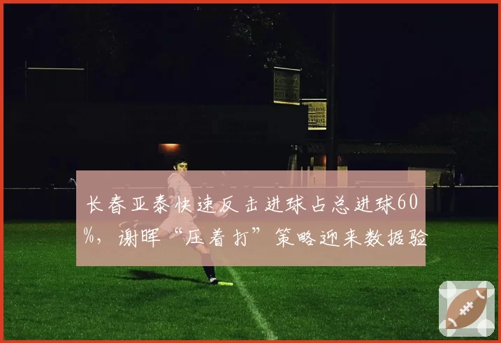 长春亚泰快速反击进球占总进球60%,谢晖“压着打”策略迎来数据验证