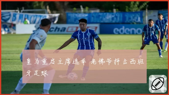 皇马重启主席选举 老佛爷抨击西班牙足球