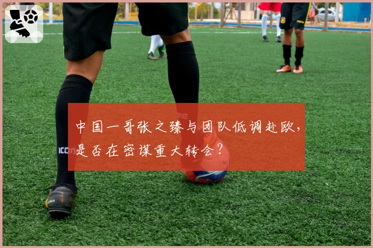 中国一哥张之臻与团队低调赴欧，是否在密谋重大转会？