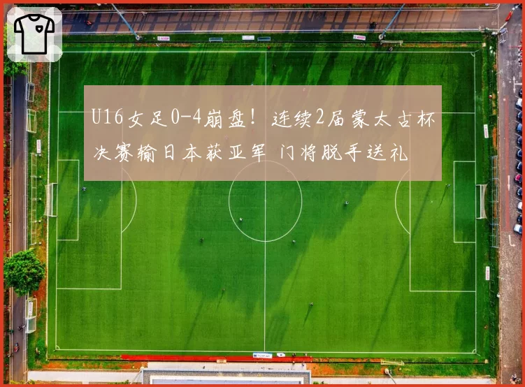 U16女足0-4崩盘！连续2届蒙太古杯决赛输日本获亚军 门将脱手送礼