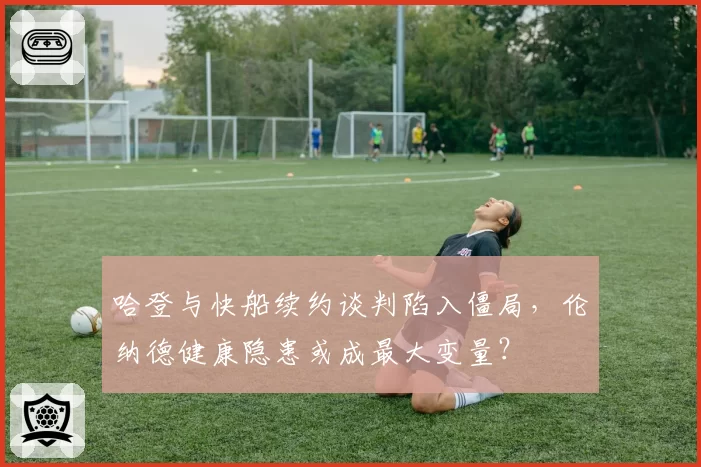 哈登与快船续约谈判陷入僵局，伦纳德健康隐患或成最大变量？