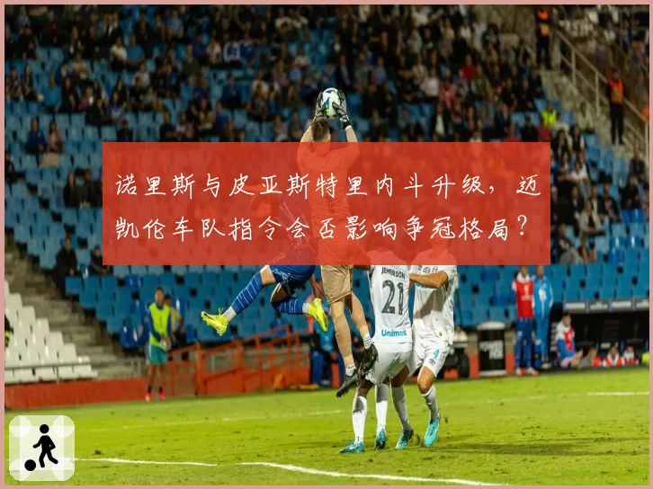 诺里斯与皮亚斯特里内斗升级，迈凯伦车队指令会否影响争冠格局？