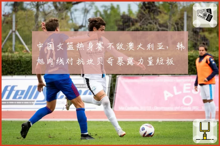 中国女篮热身赛不敌澳大利亚，韩旭内线对抗坎贝奇暴露力量短板