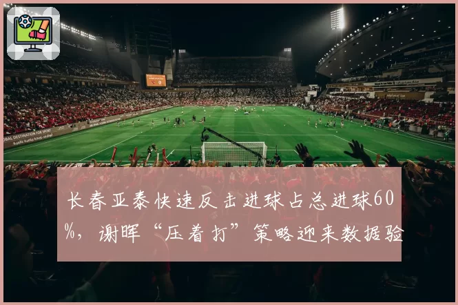 长春亚泰快速反击进球占总进球60%,谢晖“压着打”策略迎来数据验证