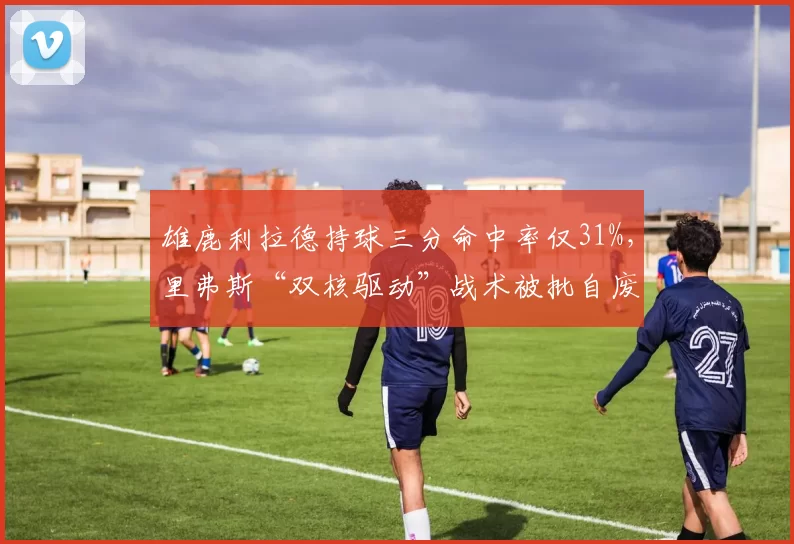 雄鹿利拉德持球三分命中率仅31%，里弗斯“双核驱动”战术被批自废武功